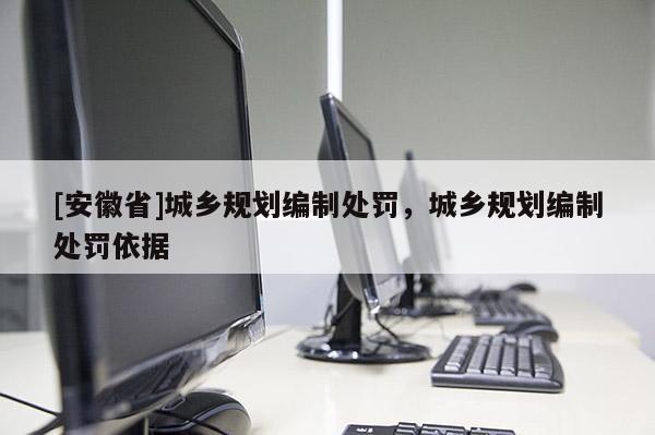 [安徽省]城鄉(xiāng)規(guī)劃編制處罰，城鄉(xiāng)規(guī)劃編制處罰依據(jù)