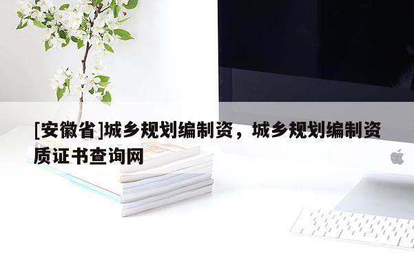 [安徽省]城鄉(xiāng)規(guī)劃編制資，城鄉(xiāng)規(guī)劃編制資質(zhì)證書查詢網(wǎng)