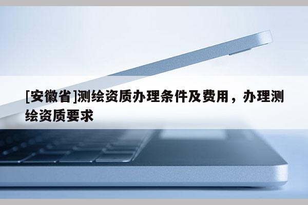 [安徽省]測繪資質(zhì)辦理條件及費用，辦理測繪資質(zhì)要求