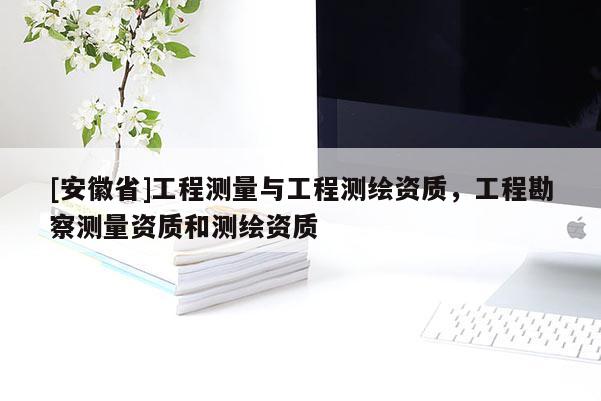 [安徽省]工程測(cè)量與工程測(cè)繪資質(zhì)，工程勘察測(cè)量資質(zhì)和測(cè)繪資質(zhì)