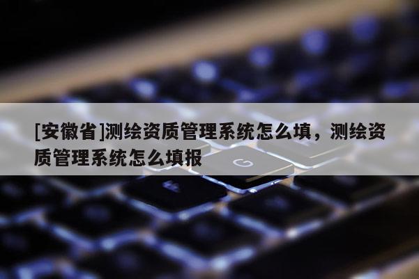 [安徽省]測繪資質(zhì)管理系統(tǒng)怎么填，測繪資質(zhì)管理系統(tǒng)怎么填報