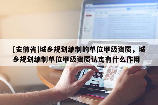 [安徽省]城鄉(xiāng)規(guī)劃編制的單位甲級資質(zhì)，城鄉(xiāng)規(guī)劃編制單位甲級資質(zhì)認(rèn)定有什么作用