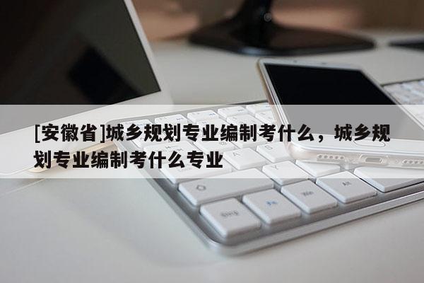 [安徽省]城鄉(xiāng)規(guī)劃專業(yè)編制考什么，城鄉(xiāng)規(guī)劃專業(yè)編制考什么專業(yè)