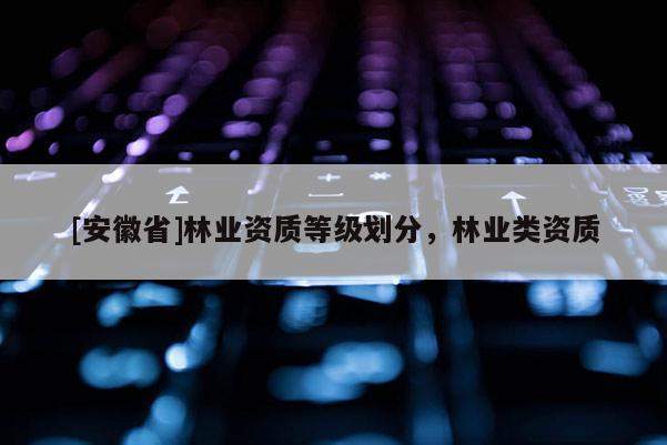 [安徽省]林業(yè)資質(zhì)等級(jí)劃分，林業(yè)類資質(zhì)