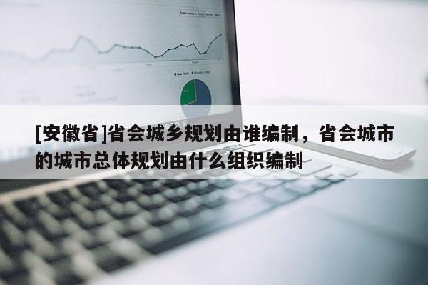 [安徽省]省會城鄉(xiāng)規(guī)劃由誰編制，省會城市的城市總體規(guī)劃由什么組織編制