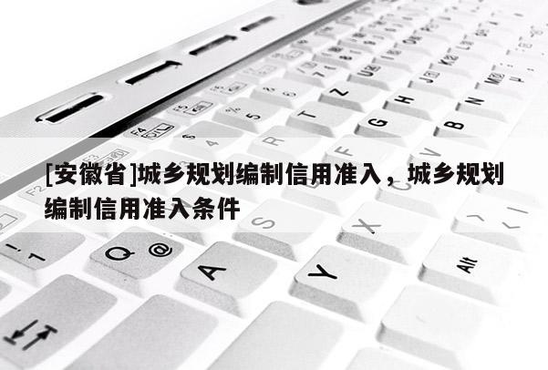 [安徽省]城鄉(xiāng)規(guī)劃編制信用準(zhǔn)入，城鄉(xiāng)規(guī)劃編制信用準(zhǔn)入條件