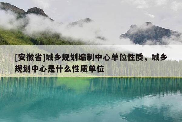 [安徽省]城鄉(xiāng)規(guī)劃編制中心單位性質(zhì)，城鄉(xiāng)規(guī)劃中心是什么性質(zhì)單位