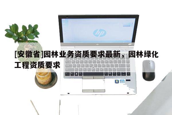 [安徽省]園林業(yè)務(wù)資質(zhì)要求最新，園林綠化工程資質(zhì)要求
