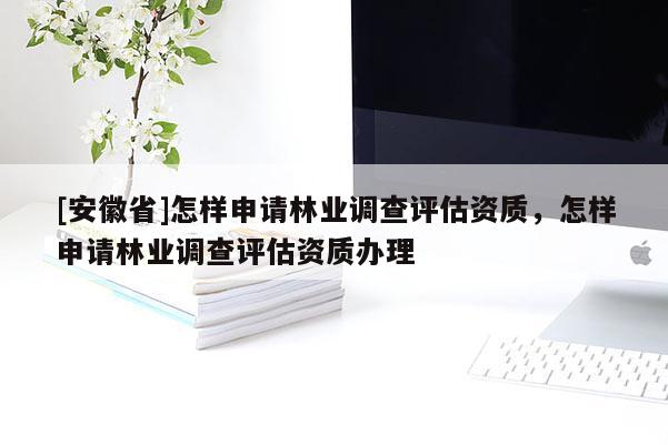 [安徽省]怎樣申請林業(yè)調(diào)查評估資質(zhì)，怎樣申請林業(yè)調(diào)查評估資質(zhì)辦理
