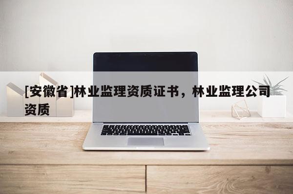 [安徽省]林業(yè)監(jiān)理資質(zhì)證書，林業(yè)監(jiān)理公司資質(zhì)