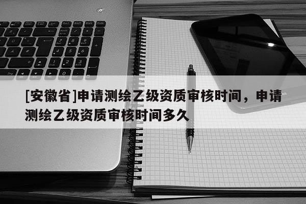 [安徽省]申請測繪乙級資質(zhì)審核時間，申請測繪乙級資質(zhì)審核時間多久