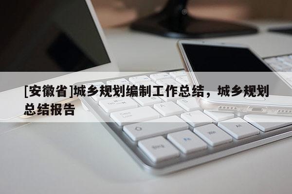 [安徽省]城鄉(xiāng)規(guī)劃編制工作總結(jié)，城鄉(xiāng)規(guī)劃總結(jié)報(bào)告