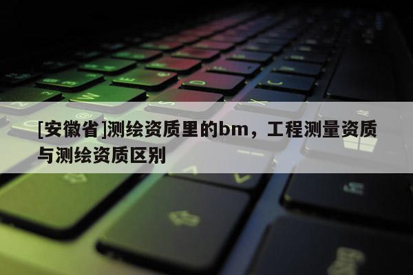 [安徽省]測繪資質(zhì)里的bm，工程測量資質(zhì)與測繪資質(zhì)區(qū)別