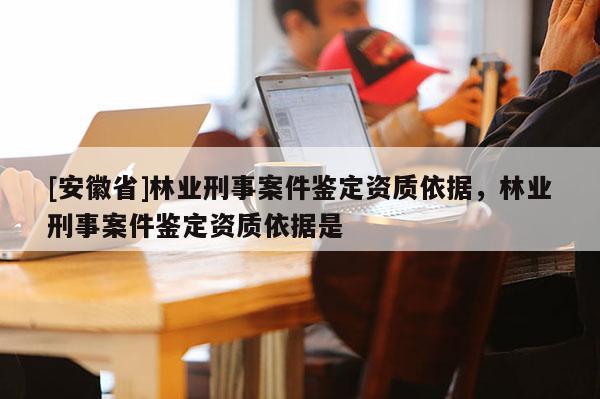 [安徽省]林業(yè)刑事案件鑒定資質(zhì)依據(jù)，林業(yè)刑事案件鑒定資質(zhì)依據(jù)是