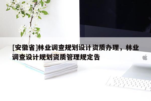 [安徽省]林業(yè)調(diào)查規(guī)劃設(shè)計(jì)資質(zhì)辦理，林業(yè)調(diào)查設(shè)計(jì)規(guī)劃資質(zhì)管理規(guī)定告