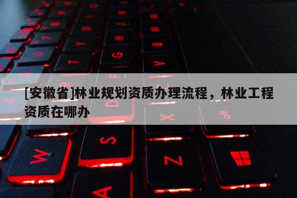 [安徽省]林業(yè)規(guī)劃資質辦理流程，林業(yè)工程資質在哪辦