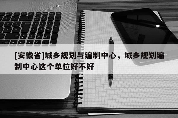 [安徽省]城鄉(xiāng)規(guī)劃與編制中心，城鄉(xiāng)規(guī)劃編制中心這個單位好不好