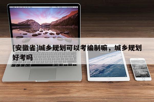 [安徽省]城鄉(xiāng)規(guī)劃可以考編制嘛，城鄉(xiāng)規(guī)劃好考嗎