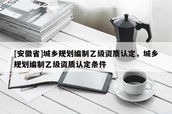 [安徽省]城鄉(xiāng)規(guī)劃編制乙級(jí)資質(zhì)認(rèn)定，城鄉(xiāng)規(guī)劃編制乙級(jí)資質(zhì)認(rèn)定條件