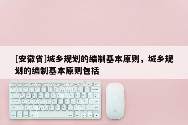 [安徽省]城鄉(xiāng)規(guī)劃的編制基本原則，城鄉(xiāng)規(guī)劃的編制基本原則包括