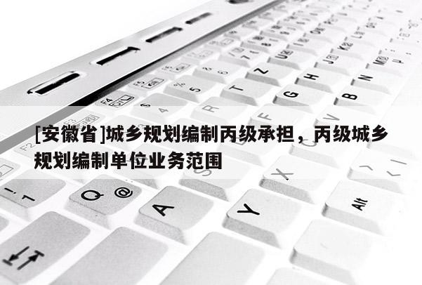 [安徽省]城鄉(xiāng)規(guī)劃編制丙級承擔(dān)，丙級城鄉(xiāng)規(guī)劃編制單位業(yè)務(wù)范圍