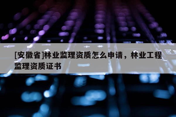 [安徽省]林業(yè)監(jiān)理資質怎么申請，林業(yè)工程監(jiān)理資質證書