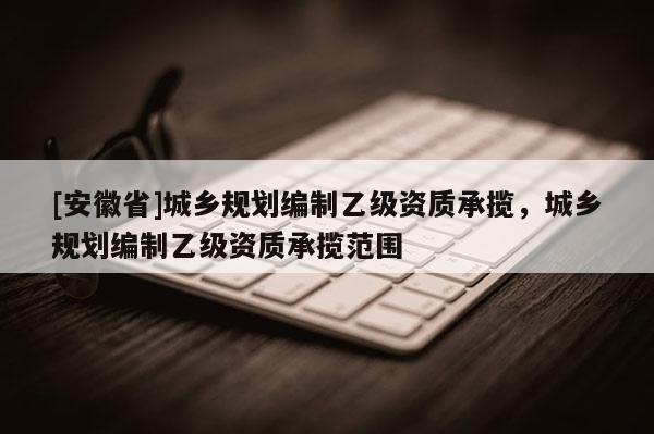 [安徽省]城鄉(xiāng)規(guī)劃編制乙級資質(zhì)承攬，城鄉(xiāng)規(guī)劃編制乙級資質(zhì)承攬范圍
