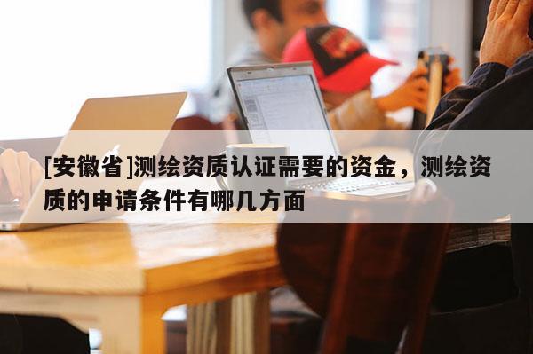 [安徽省]測繪資質(zhì)認(rèn)證需要的資金，測繪資質(zhì)的申請條件有哪幾方面