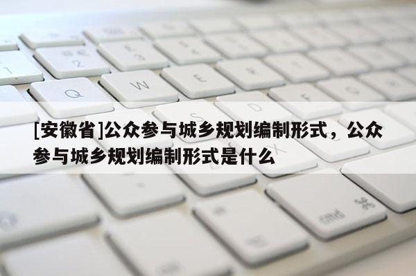 [安徽省]公眾參與城鄉(xiāng)規(guī)劃編制形式，公眾參與城鄉(xiāng)規(guī)劃編制形式是什么