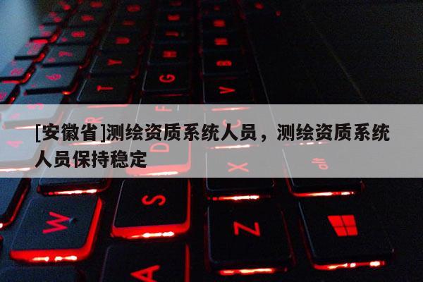[安徽省]測(cè)繪資質(zhì)系統(tǒng)人員，測(cè)繪資質(zhì)系統(tǒng)人員保持穩(wěn)定