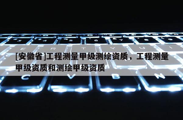 [安徽省]工程測量甲級測繪資質(zhì)，工程測量甲級資質(zhì)和測繪甲級資質(zhì)