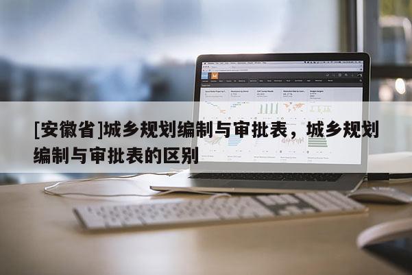 [安徽省]城鄉(xiāng)規(guī)劃編制與審批表，城鄉(xiāng)規(guī)劃編制與審批表的區(qū)別