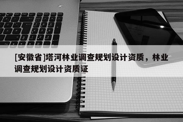 [安徽省]塔河林業(yè)調(diào)查規(guī)劃設(shè)計(jì)資質(zhì)，林業(yè)調(diào)查規(guī)劃設(shè)計(jì)資質(zhì)證