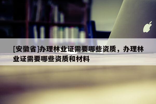 [安徽省]辦理林業(yè)證需要哪些資質(zhì)，辦理林業(yè)證需要哪些資質(zhì)和材料