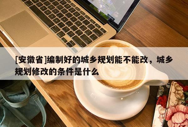 [安徽省]編制好的城鄉(xiāng)規(guī)劃能不能改，城鄉(xiāng)規(guī)劃修改的條件是什么