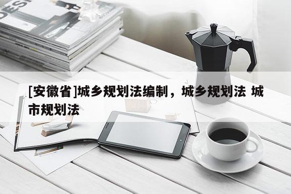 [安徽省]城鄉(xiāng)規(guī)劃法編制，城鄉(xiāng)規(guī)劃法 城市規(guī)劃法