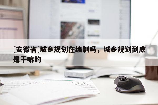 [安徽省]城鄉(xiāng)規(guī)劃在編制嗎，城鄉(xiāng)規(guī)劃到底是干嘛的