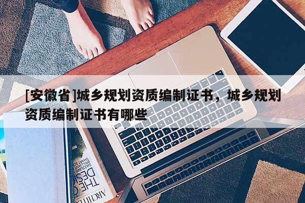 [安徽省]城鄉(xiāng)規(guī)劃資質(zhì)編制證書，城鄉(xiāng)規(guī)劃資質(zhì)編制證書有哪些