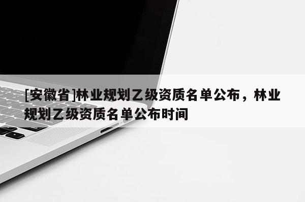 [安徽省]林業(yè)規(guī)劃乙級資質(zhì)名單公布，林業(yè)規(guī)劃乙級資質(zhì)名單公布時間