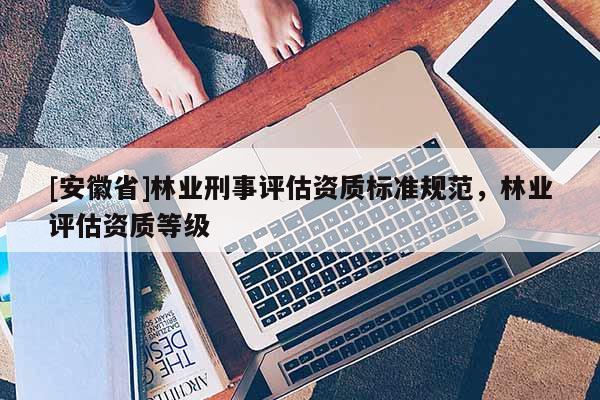 [安徽省]林業(yè)刑事評估資質(zhì)標(biāo)準(zhǔn)規(guī)范，林業(yè)評估資質(zhì)等級(jí)