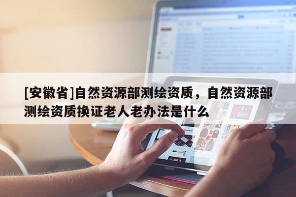 [安徽省]自然資源部測(cè)繪資質(zhì)，自然資源部測(cè)繪資質(zhì)換證老人老辦法是什么