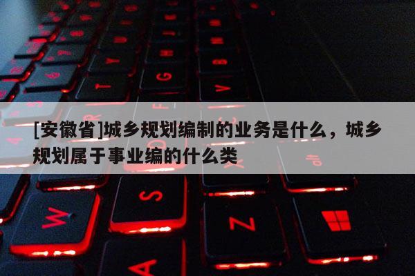 [安徽省]城鄉(xiāng)規(guī)劃編制的業(yè)務(wù)是什么，城鄉(xiāng)規(guī)劃屬于事業(yè)編的什么類