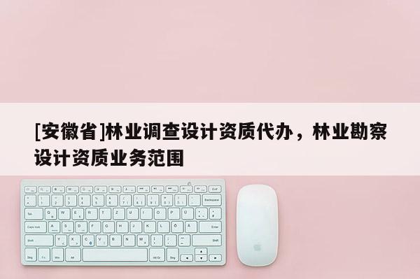 [安徽省]林業(yè)調(diào)查設(shè)計(jì)資質(zhì)代辦，林業(yè)勘察設(shè)計(jì)資質(zhì)業(yè)務(wù)范圍