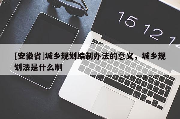 [安徽省]城鄉(xiāng)規(guī)劃編制辦法的意義，城鄉(xiāng)規(guī)劃法是什么制