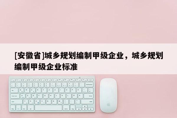 [安徽省]城鄉(xiāng)規(guī)劃編制甲級(jí)企業(yè)，城鄉(xiāng)規(guī)劃編制甲級(jí)企業(yè)標(biāo)準(zhǔn)