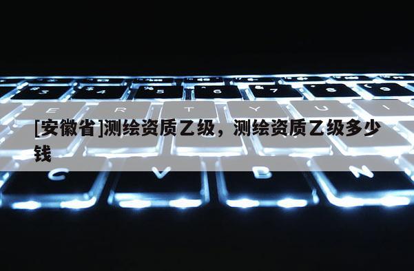 [安徽省]測繪資質(zhì)乙級，測繪資質(zhì)乙級多少錢