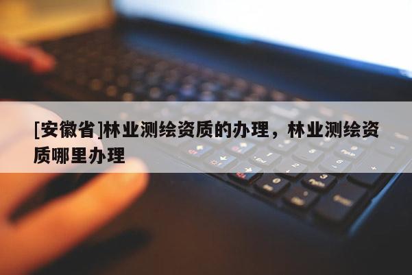 [安徽省]林業(yè)測(cè)繪資質(zhì)的辦理，林業(yè)測(cè)繪資質(zhì)哪里辦理