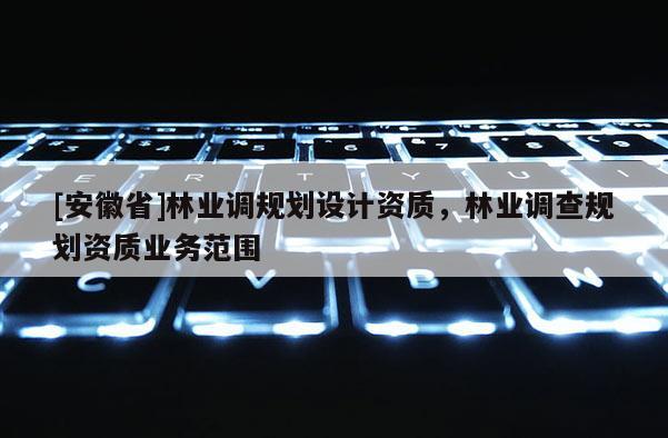 [安徽省]林業(yè)調(diào)規(guī)劃設(shè)計(jì)資質(zhì)，林業(yè)調(diào)查規(guī)劃資質(zhì)業(yè)務(wù)范圍