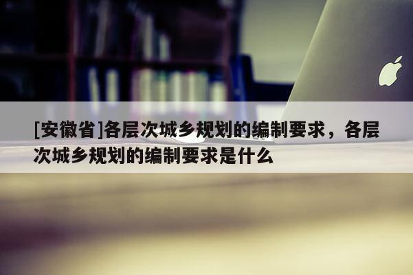[安徽省]各層次城鄉(xiāng)規(guī)劃的編制要求，各層次城鄉(xiāng)規(guī)劃的編制要求是什么