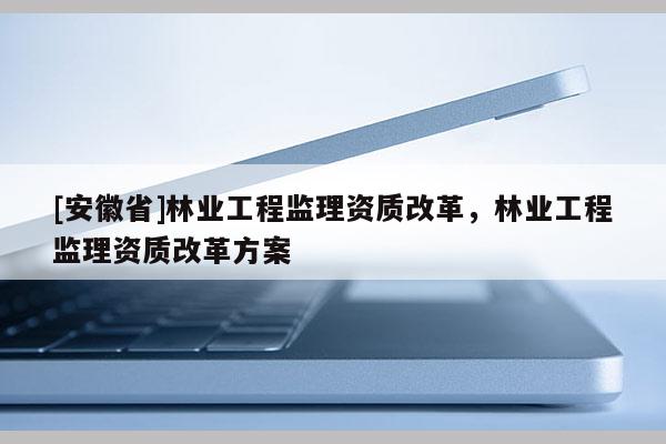 [安徽省]林業(yè)工程監(jiān)理資質(zhì)改革，林業(yè)工程監(jiān)理資質(zhì)改革方案